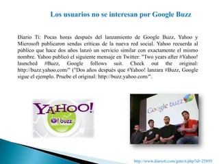 Los usuarios no se interesan por Google BuzzDiario Ti: Pocas horas después del lanzamiento de Google Buzz, Yahoo y Microsoft publicaron sendas críticas de la nueva red social. Yahoo recuerda al público que hace dos años lanzó un servicio similar con exactamente el mismo nombre. Yahoo publicó el siguiente mensaje en Twitter: "Twoyearsafter #Yahoo! launched #Buzz, Google followssuit. Checkoutthe original: http://buzz.yahoo.com/" ("Dos años después que #Yahoo! lanzara #Buzz, Google sigue el ejemplo. Pruebe el original: http://buzz.yahoo.com/". http://www.diarioti.com/gate/n.php?id=25895