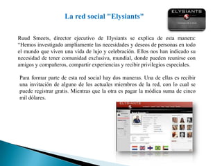 La red social "Elysiants"RuudSmeets, director ejecutivo de Elysiants se explica de esta manera: “Hemos investigado ampliamente las necesidades y deseos de personas en todo el mundo que viven una vida de lujo y celebración. Ellos nos han indicado su necesidad de tener comunidad exclusiva, mundial, donde pueden reunirse con amigos y compañeros, compartir experiencias y recibir privilegios especiales. Para formar parte de esta red social hay dos maneras. Una de ellas es recibir una invitación de alguno de los actuales miembros de la red, con lo cual se puede registrar gratis. Mientras que la otra es pagar la módica suma de cinco mil dólares.