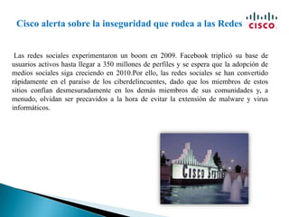 Cisco alerta sobre la inseguridad que rodea a las Redes Sociales Las redes sociales experimentaron un boom en 2009. Facebook triplicó su base de usuarios activos hasta llegar a 350 millones de perfiles y se espera que la adopción de medios sociales siga creciendo en 2010.Por ello, las redes sociales se han convertido rápidamente en el paraíso de los ciberdelincuentes, dado que los miembros de estos sitios confían desmesuradamente en los demás miembros de sus comunidades y, a menudo, olvidan ser precavidos a la hora de evitar la extensión de malware y virus informáticos. 