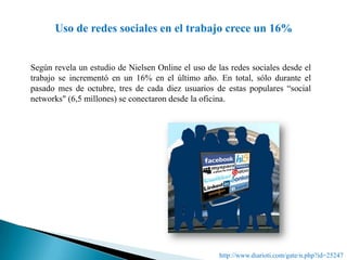 Uso de redes sociales en el trabajo crece un 16%Según revela un estudio de Nielsen Online el uso de las redes sociales desde el trabajo se incrementó en un 16% en el último año. En total, sólo durante el pasado mes de octubre, tres de cada diez usuarios de estas populares “social networks" (6,5 millones) se conectaron desde la oficina. http://www.diarioti.com/gate/n.php?id=25247