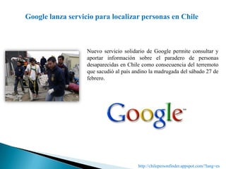 Google lanza servicio para localizar personas en ChileNuevo servicio solidario de Google permite consultar y aportar información sobre el paradero de personas desaparecidas en Chile como consecuencia del terremoto que sacudió al país andino la madrugada del sábado 27 de febrero. http://chilepersonfinder.appspot.com/?lang=es