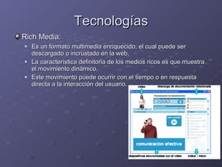 Tecnologías Rich Media:   Es un formato multimedia enriquecido, el cual puede ser descargado o incrustado en la web. La característica definitoria de los medios ricos es que muestra el movimiento dinámico.  Este movimiento puede ocurrir con el tiempo o en respuesta directa a la interacción del usuario. 
