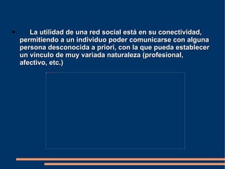  La utilidad de una red social está en su conectividad, permitiendo a un individuo poder comunicarse con alguna persona desconocida a priori, con la que pueda establecer un vínculo de muy variada naturaleza (profesional, afectivo, etc.) 