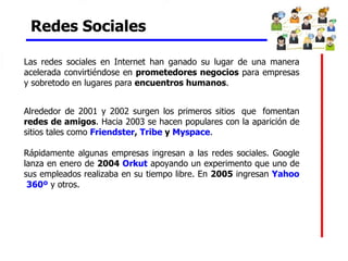 Redes Sociales   Las redes sociales en Internet han ganado su lugar de una manera acelerada convirtiéndose en  prometedores negocios  para empresas y sobretodo en lugares para  encuentros humanos . Alrededor de 2001 y 2002 surgen los primeros sitios  que  fomentan  redes de amigos . Hacia 2003 se hacen populares con la aparición de sitios tales como  Friendster ,  Tribe  y  Myspace .  Rápidamente algunas empresas ingresan a las redes sociales. Google lanza en enero de  2004  Orkut  apoyando un experimento que uno de sus empleados realizaba en su tiempo libre. En  2005  ingresan  Yahoo  360º  y otros. 