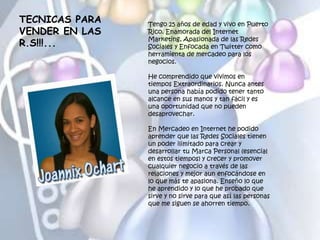 TECNICAS PARA
VENDER EN LAS
R.S!!!...
Tengo 25 años de edad y vivo en Puerto
Rico. Enamorada del Internet
Marketing, Apasionada de las Redes
Sociales y Enfocada en Twitter como
herramienta de mercadeo para los
negocios.
He comprendido que vivimos en
tiempos Extraordinarios. Nunca antes
una persona había podido tener tanto
alcance en sus manos y tan fácil y es
una oportunidad que no pueden
desaprovechar.
En Mercadeo en Internet he podido
aprender que las Redes Sociales tienen
un poder ilimitado para crear y
desarrollar tu Marca Personal (esencial
en estos tiempos) y crecer y promover
cualquier negocio a través de las
relaciones y mejor aun enfocándose en
lo que más te apasiona. Enseño lo que
he aprendido y lo que he probado que
sirve y no sirve para que así las personas
que me siguen se ahorren tiempo.
 