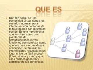    Una red social es una
    comunidad virtual donde los
    usuarios ingresan para
    interactuar con personas de
    todo el mundo con gustos en
    común. Es una herramienta
    que funciona como una
    plataforma de
    comunicaciones cuyas
    funciones son conectar gente
    que se conoce o que desea
    conocerse, centralizar su
    información y recursos en un
    lugar único de fácil acceso
    (fotos, videos y más) y que
    ellos mismos generen y
    administren sus contenidos.
 