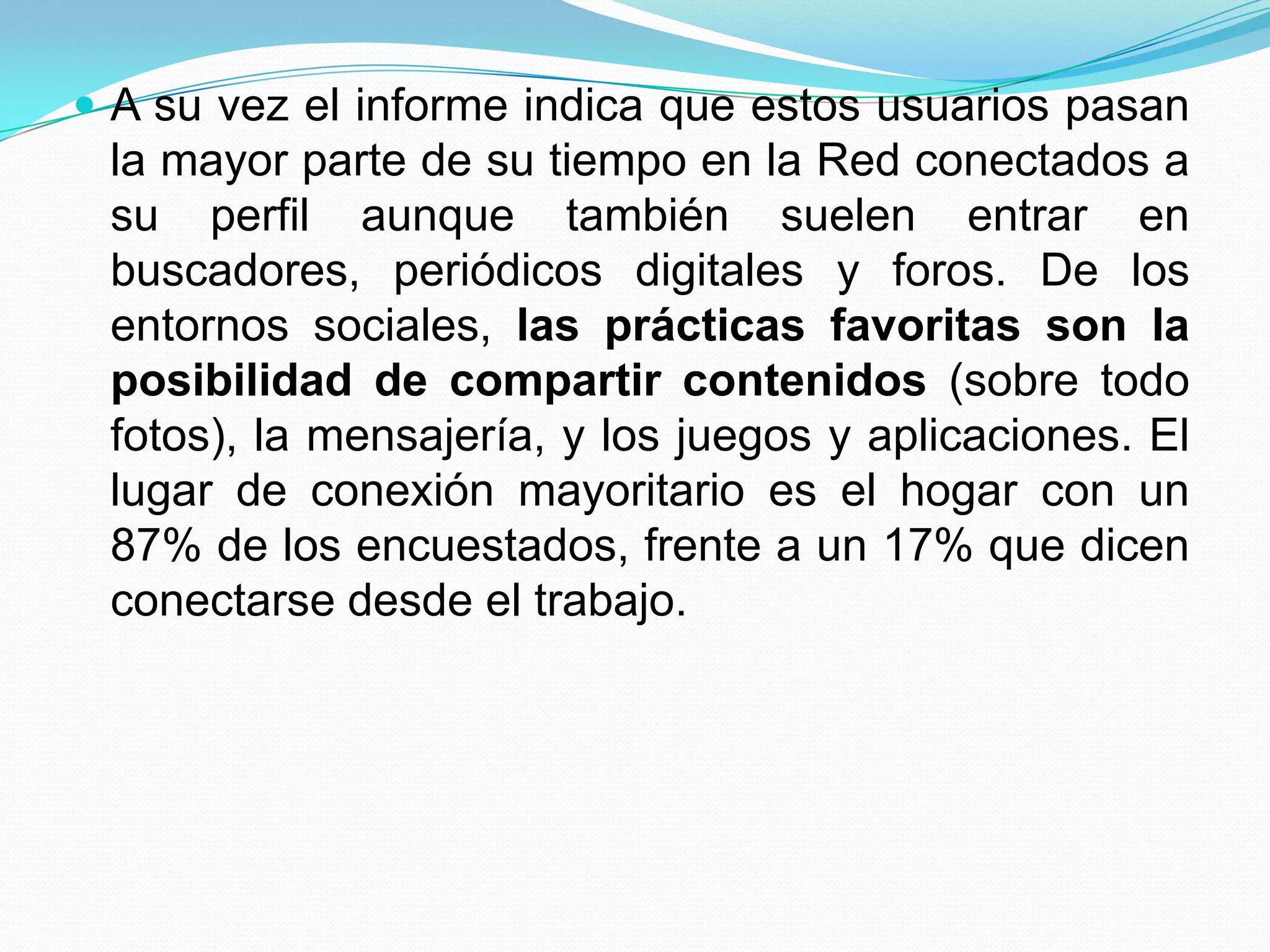  A su vez el informe indica que estos usuarios pasan
 la mayor parte de su tiempo en la Red conectados a
 su perfil aunque también suelen entrar en
 buscadores, periódicos digitales y foros. De los
 entornos sociales, las prácticas favoritas son la
 posibilidad de compartir contenidos (sobre todo
 fotos), la mensajería, y los juegos y aplicaciones. El
 lugar de conexión mayoritario es el hogar con un
 87% de los encuestados, frente a un 17% que dicen
 conectarse desde el trabajo.
 