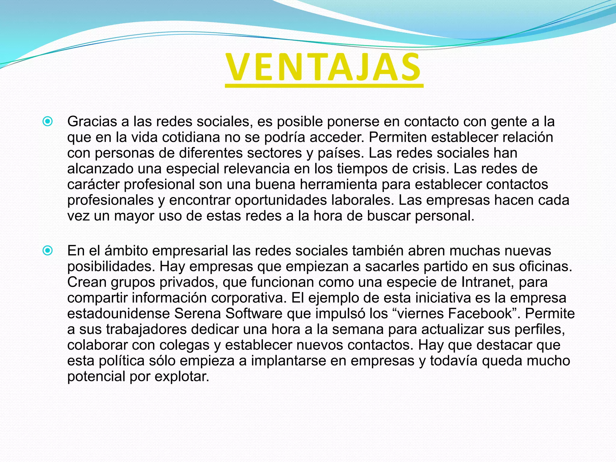 VENTAJAS
 Gracias a las redes sociales, es posible ponerse en contacto con gente a la
   que en la vida cotidiana no se podría acceder. Permiten establecer relación
   con personas de diferentes sectores y países. Las redes sociales han
   alcanzado una especial relevancia en los tiempos de crisis. Las redes de
   carácter profesional son una buena herramienta para establecer contactos
   profesionales y encontrar oportunidades laborales. Las empresas hacen cada
   vez un mayor uso de estas redes a la hora de buscar personal.

 En el ámbito empresarial las redes sociales también abren muchas nuevas
   posibilidades. Hay empresas que empiezan a sacarles partido en sus oficinas.
   Crean grupos privados, que funcionan como una especie de Intranet, para
   compartir información corporativa. El ejemplo de esta iniciativa es la empresa
   estadounidense Serena Software que impulsó los “viernes Facebook”. Permite
   a sus trabajadores dedicar una hora a la semana para actualizar sus perfiles,
   colaborar con colegas y establecer nuevos contactos. Hay que destacar que
   esta política sólo empieza a implantarse en empresas y todavía queda mucho
   potencial por explotar.
 