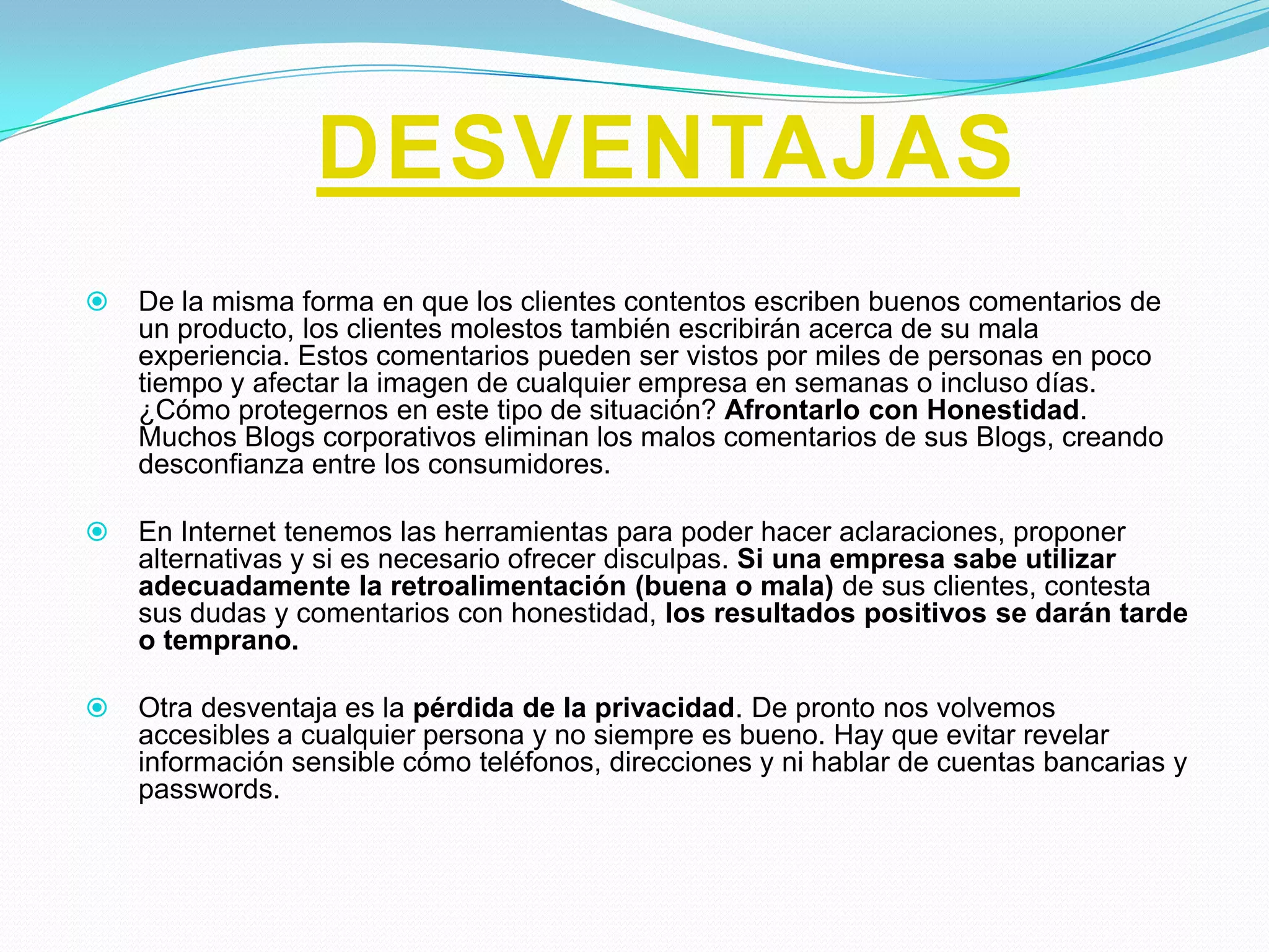 DESVENTAJAS
   De la misma forma en que los clientes contentos escriben buenos comentarios de
    un producto, los clientes molestos también escribirán acerca de su mala
    experiencia. Estos comentarios pueden ser vistos por miles de personas en poco
    tiempo y afectar la imagen de cualquier empresa en semanas o incluso días.
    ¿Cómo protegernos en este tipo de situación? Afrontarlo con Honestidad.
    Muchos Blogs corporativos eliminan los malos comentarios de sus Blogs, creando
    desconfianza entre los consumidores.

   En Internet tenemos las herramientas para poder hacer aclaraciones, proponer
    alternativas y si es necesario ofrecer disculpas. Si una empresa sabe utilizar
    adecuadamente la retroalimentación (buena o mala) de sus clientes, contesta
    sus dudas y comentarios con honestidad, los resultados positivos se darán tarde
    o temprano.

   Otra desventaja es la pérdida de la privacidad. De pronto nos volvemos
    accesibles a cualquier persona y no siempre es bueno. Hay que evitar revelar
    información sensible cómo teléfonos, direcciones y ni hablar de cuentas bancarias y
    passwords.
 
