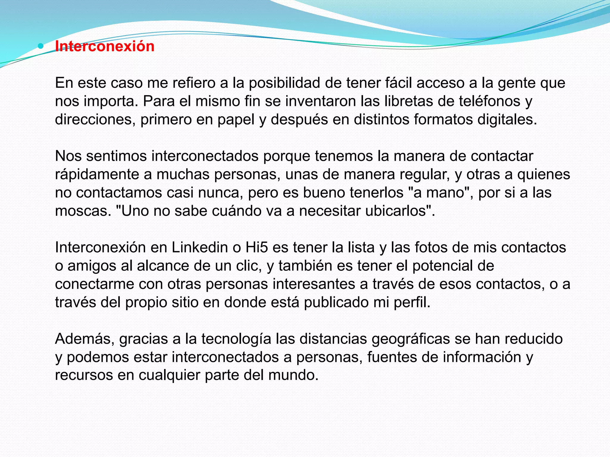  Interconexión

  En este caso me refiero a la posibilidad de tener fácil acceso a la gente que
  nos importa. Para el mismo fin se inventaron las libretas de teléfonos y
  direcciones, primero en papel y después en distintos formatos digitales.

  Nos sentimos interconectados porque tenemos la manera de contactar
  rápidamente a muchas personas, unas de manera regular, y otras a quienes
  no contactamos casi nunca, pero es bueno tenerlos "a mano", por si a las
  moscas. "Uno no sabe cuándo va a necesitar ubicarlos".

  Interconexión en Linkedin o Hi5 es tener la lista y las fotos de mis contactos
  o amigos al alcance de un clic, y también es tener el potencial de
  conectarme con otras personas interesantes a través de esos contactos, o a
  través del propio sitio en donde está publicado mi perfil.

  Además, gracias a la tecnología las distancias geográficas se han reducido
  y podemos estar interconectados a personas, fuentes de información y
  recursos en cualquier parte del mundo.
 