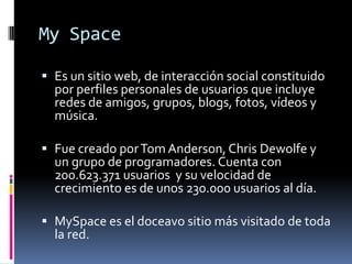 My SpaceEs un sitio web, de interacción social constituido por perfiles personales de usuarios que incluye redes de amigos, grupos, blogs, fotos, vídeos y música. Fue creado por Tom Anderson, Chris Dewolfe y un grupo de programadores. Cuenta con 200.623.371 usuarios y su velocidad de crecimiento es de unos 230.000 usuarios al día. MySpacees el doceavo sitio más visitado de toda la red.