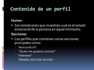 Contenido de un perfilHumorSon emoticones que muestran cual es el estado emocional de la persona en aquel momento. SeccionesLos perfiles que contienen varias secciones principales como: "Acerca de mí" "Quién me gustaría conocer“"Intereses” "Detalles del Estilo de Vida" . 