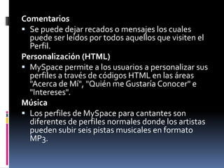 Comentarios Se puede dejar recados o mensajes los cuales puede ser leídos por todos aquellos que visiten el Perfil. Personalización (HTML)MySpace permite a los usuarios a personalizar sus perfiles a través de códigos HTML en las áreas "Acerca de Mí", "Quién me Gustaría Conocer" e "Intereses". MúsicaLos perfiles de MySpace para cantantes son diferentes de perfiles normales donde los artistas pueden subir seis pistas musicales en formato MP3.