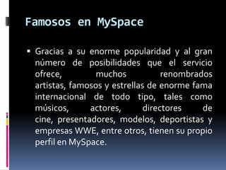 Famosos en MySpaceGracias a su enorme popularidad y al gran número de posibilidades que el servicio ofrece, muchos renombrados artistas, famosos y estrellas de enorme fama internacional de todo tipo, tales como músicos, actores, directores de cine, presentadores, modelos, deportistas y empresas WWE, entre otros, tienen su propio perfil en MySpace. 