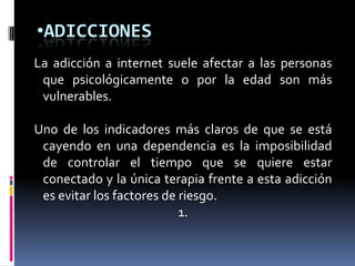 ADICCIONESLa adicción a internet suele afectar a las personas que psicológicamente o por la edad son más vulnerables. Uno de los indicadores más claros de que se está cayendo en una dependencia es la imposibilidad de controlar el tiempo que se quiere estar conectado y la única terapia frente a esta adicción es evitar los factores de riesgo. 