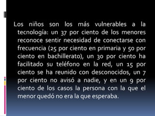 Los niños son los más vulnerables a la tecnología: un 37 por ciento de los menores reconoce sentir necesidad de conectarse con frecuencia (25 por ciento en primaria y 50 por ciento en bachillerato), un 30 por ciento ha facilitado su teléfono en la red, un 15 por ciento se ha reunido con desconocidos, un 7 por ciento no avisó a nadie, y en un 9 por ciento de los casos la persona con la que el menor quedó no era la que esperaba.