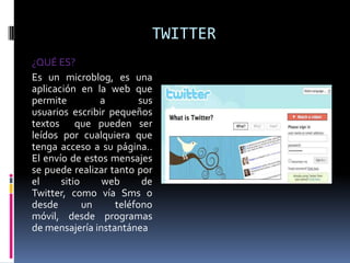 TWITTER¿QUÉ ES?Es un microblog, es una aplicación en la web que permite a sus usuarios escribir pequeños textos que pueden ser leídos por cualquiera que tenga acceso a su página.. El envío de estos mensajes se puede realizar tanto por el sitio web de Twitter, como vía Sms o  desde un teléfono móvil, desde programas  de mensajería instantánea