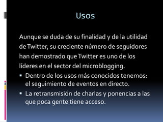 UsosAunque se duda de su finalidad y de la utilidadde Twitter, su creciente número de seguidoreshan demostrado que Twitter es uno de loslíderes en el sector del microblogging.Dentro de los usos más conocidos tenemos: el seguimiento de eventos en directo.La retransmisión de charlas y ponencias a las que poca gente tiene acceso.