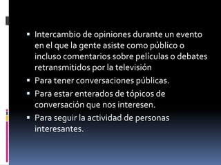 Intercambio de opiniones durante un evento en el que la gente asiste como público o incluso comentarios sobre películas o debates retransmitidos por la televisiónPara tener conversaciones públicas.Para estar enterados de tópicos de conversación que nos interesen.Para seguir la actividad de personas interesantes.