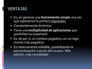VENTAJASEs, en general, una herramienta simple una vez que superamos la primera impresión;Constantemente dinámicoTiene una multiplicidad de aplicaciones que posibilitan su expansiónEs, de por sí, un nombre pegadizo con un logo mucho más pegadizoEs relativamente editable, posibilitando la personalización a gusto del usuario. Más edición, más comodidad