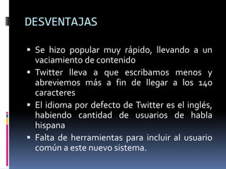 DESVENTAJASSe hizo popular muy rápido, llevando a un vaciamiento de contenidoTwitter lleva a que escribamos menos y abreviemos más a fin de llegar a los 140 caracteresEl idioma por defecto de Twitter es el inglés, habiendo cantidad de usuarios de habla hispanaFalta de herramientas para incluir al usuario común a este nuevo sistema.