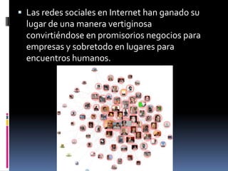 Las redes sociales en Internet han ganado su lugar de una manera vertiginosa convirtiéndose en promisorios negocios para empresas y sobretodo en lugares para encuentros humanos.