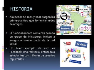 HISTORIAAlrededor de 2001 y 2002 surgen los primeros sitios  que  fomentan redes de amigos. El funcionamiento comienza cuando un grupo de iniciadores invitan a amigos a formar parte de la red social.Un buen ejemplo de esto es Facebook, una red social enfocada a estudiantes con millones de usuarios registrados.