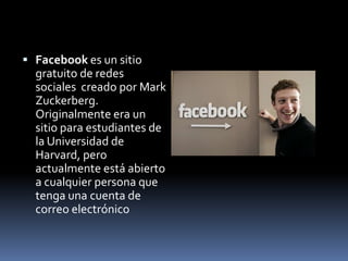 Facebook es un sitio gratuito de redes sociales  creado por MarkZuckerberg. Originalmente era un sitio para estudiantes de la Universidad de Harvard, pero actualmente está abierto a cualquier persona que tenga una cuenta de correo electrónico