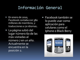 Información GeneralEn enero de 2010, Facebook contaba con 380 millones de miembros, y traducciones a 70 idiomas.La página subió del lugar número 60 de las más visitadas al número 7 en un año. Actualmente se encuentra en la posición 2.Facebook también se lo puede usar como aplicación para celulares como el Iphone o Black Berry