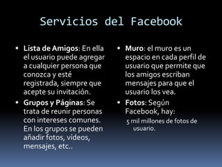 Servicios del FacebookLista de Amigos: En ella el usuario puede agregar a cualquier persona que conozca y esté registrada, siempre que acepte su invitación.Grupos y Páginas: Se trata de reunir personas con intereses comunes. En los grupos se pueden añadir fotos, vídeos, mensajes, etc.. Muro: el muro es un espacio en cada perfil de usuario que permite que los amigos escriban mensajes para que el usuario los vea.Fotos: Según Facebook, hay: 5 mil millones de fotos de usuario. 