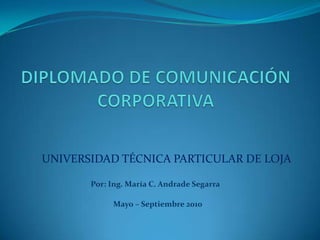 DIPLOMADO DE COMUNICACIÓN CORPORATIVA UNIVERSIDAD TÉCNICA PARTICULAR DE LOJA Por: Ing. María C. Andrade Segarra Mayo – Septiembre 2010 