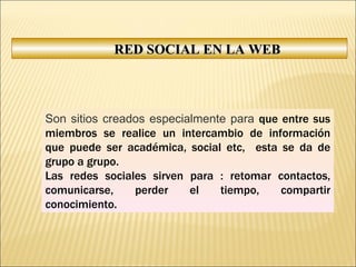RED SOCIAL EN LA WEB Son sitios creados especialmente para  que entre sus miembros se realice un intercambio de información que puede ser académica, social etc,  esta se da de grupo a grupo.  Las redes sociales sirven para : retomar contactos, comunicarse, perder el tiempo, compartir conocimiento. 