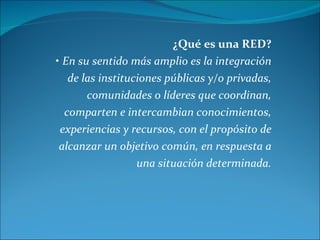 ¿Qué es una RED? •  En su sentido más amplio es la integración de las instituciones públicas y/o privadas, comunidades o l...