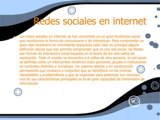 Redes sociales en internet Las redes sociales en Internet se han convertido en un gran fenómeno social que revoluciona la forma de comunicarse y de interactuar. Para comprender un poco este fenómeno en crecimiento presuroso cabe citar en principio alguna definición básica que nos permita comprender que es una red social. las Redes son formas de interacción social basadas en la teoría de los seis saltos de separación. Todo el mundo se encuentra a 6 saltos de otra persona, la red social es definida como un intercambio dinámico entre personas, grupos e instituciones en contextos distintos y complejos. Un sistema abierto y en construcción permanente que involucra a conjuntos que se identifican en las mismas necesidades y problemáticas y que se organizan para potenciar sus recursos, una de sus características principales es la de gran capacidad de transmisión de información. 