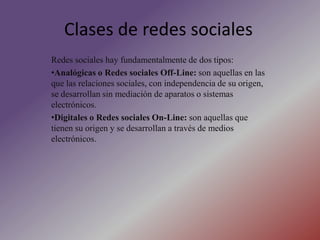 Clases de redes socialesRedes sociales hay fundamentalmente de dos tipos:Analógicas o Redes sociales Off-Line: son aquellas en las que las relaciones sociales, con independencia de su origen, se desarrollan sin mediación de aparatos o sistemas electrónicos. 