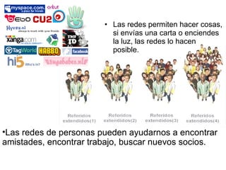 Las redes permiten hacer cosas, si envías una carta o enciendes la luz, las redes lo hacen posible. Las redes de personas pueden ayudarnos a encontrar amistades, encontrar trabajo, buscar nuevos socios. 