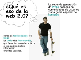 ¿Qué es eso de la web 2.0? La segunda generación de  Webs  basadas en comunidades de usuarios y una gama especial de  servicios como las  redes sociales , los  blogs ,  los  wikis  o las  folcsonomías ,  que fomentan la colaboración y  el intercambio ágil de información  entre los usuarios.   