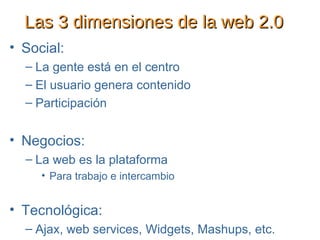 Las 3 dimensiones de la web 2.0 Social:  La gente está en el centro El usuario genera contenido Participación Negocios: La web es la plataforma Para trabajo e intercambio Tecnológica: Ajax, web services, Widgets, Mashups, etc. 