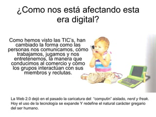 ¿Como nos está afectando esta era digital? Como hemos visto las TIC’s, han cambiado la forma como las personas nos comunicamos, cómo trabajamos, jugamos y nos entretenemos, la manera que conducimos al comercio y cómo los grupos interactúan con sus miembros y reclutas. La Web 2.0 dejó en el pasado la caricatura del  “computin” aislado,  nerd y freak .  Hoy el uso de la tecnología se expande Y redefine el natural carácter gregario  del ser humano. 