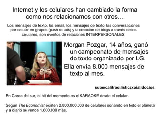 Internet y los celulares han cambiado la forma como nos relacionamos con otros… Morgan Pozgar, 14 años, ganó un campeonato de mensajes de texto organizado por LG. Ella envía 8.000 mensajes de texto al mes. supercalifragilisticexpialidocios   En Corea del sur, el hit del momento es el KARAOKE desde el celular. Según  The Economist  existen 2.800.000.000 de celulares sonando en todo el planeta y a diario se vende 1.600.000 más. Los mensajes de texto, los email, los mensajes de texto, las conversaciones por celular en grupos (push to talk) y la creación de blogs a través de los celulares, son eventos de relaciones INTERPERSONALES  