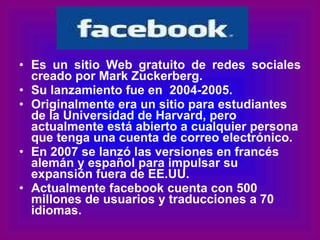 Es un sitio Web gratuito de redes sociales creado por Mark Zuckerberg. Su lanzamiento fue en  2004-2005. Originalmente era un sitio para estudiantes de la Universidad de Harvard, pero actualmente está abierto a cualquier persona que tenga una cuenta de correo electrónico. En 2007 se lanzó las versiones en francés alemán y español para impulsar su expansión fuera de EE.UU.  Actualmente facebook cuenta con 500 millones de usuarios y traducciones a 70 idiomas. 