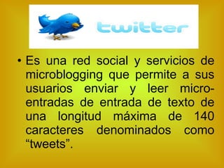 Es una red social y servicios de microblogging que permite a sus usuarios enviar y leer micro-entradas de entrada de texto de una longitud máxima de 140 caracteres denominados como “tweets”. 