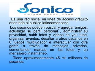 Es una red social en línea de acceso gratuito orientada al público latinoamericano. Los usuarios pueden buscar y agregar amigos, actualizar su perfil personal , administrar su privacidad, subir fotos y videos de you tube, organizar eventos, desafiar a otros usuarios en 6 juegos multijugador e interactuar con otra gente a través de mensajes privados, comentarios, marcas en las fotos y un mensajero instantáneo. Tiene aproximadamente 45 mil millones de usuarios. 