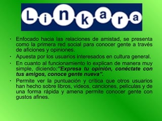 Enfocado hacia las relaciones de amistad, se presenta como la primera red social para conocer gente a través de aficiones y opiniones. Apuesta por los usuarios interesados en cultura general.  En cuanto al funcionamiento lo explican de manera muy simple, diciendo :”Expresa tu opinión, conéctate con tus amigos, conoce gente nueva”.  Permite ver la puntuación y crítica que otros usuarios han hecho sobre libros, videos, canciones, películas y de una forma rápida y amena permite conocer gente con gustos afines.  
