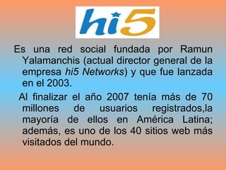 Es una red social fundada por Ramun Yalamanchis (actual director general de la empresa  hi5 Networks ) y que fue lanzada en el 2003. Al finalizar el año 2007 tenía más de 70 millones de usuarios registrados,la mayoría de ellos en América Latina; además, es uno de los 40 sitios web más visitados del mundo. 