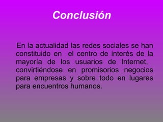 Conclusión En la actualidad las redes sociales se han constituido en  el centro de interés de la mayoría de los usuarios de Internet,  convirtiéndose en promisorios negocios para empresas y sobre todo en lugares para encuentros humanos. 