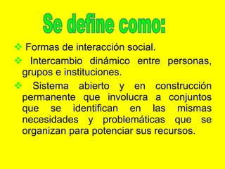 Formas de interacción social. Intercambio dinámico entre personas, grupos e instituciones. Sistema abierto y en construcción permanente que involucra a conjuntos que se identifican en las mismas necesidades y problemáticas que se organizan para potenciar sus recursos. Se define como: 