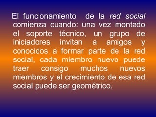 El funcionamiento  de la  red social  comienza cuando: una vez montado el soporte técnico, un grupo de iniciadores invitan a amigos y conocidos a formar parte de la red social, cada miembro nuevo puede traer consigo muchos nuevos miembros y el crecimiento de esa red social puede ser geométrico. 