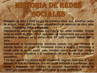 HISTORIA DE REDES SOCIALESAlrededor de 2001 y 2002 surgen los primeros sitios  que  fomentan redes de amigos. Hacia 2003 se hacen populares con la aparición de sitios tales como , Friendster, Tribe  y Myspace  .Rápidamente algunas empresas ingresan a las redes sociales. Google lanza en enero de 2004  Orkut  apoyando un experimento que uno de sus empleados realizaba en su tiempo libre. En 2005 ingresan Yahoo 360º y otros.Básicamente el funcionamiento comienza cuando una vez montado el soporte técnico, un grupo de iniciadores invitan a amigos y conocidos a formar parte de la red social, cada miembro nuevo puede traer consigo muchos nuevos miembros y el crecimiento de esa red social puede ser geométrico.Y he aquí que se transforma en un interesante negocio. Creo que un buen ejemplo de esto es Facebook, una red social enfocada a estudiantes, muy similar a myspace, con millones de usuarios registrados y donde ha habido una importante inversión publicitaria de parte de Microsoft.