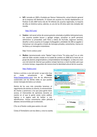 • hi5: Lanzada en 2003 y fundada por Ramun Yalamanchis, actual director general
de la empresa Hi5 Networks. El número de usuarios ha crecido rápidamente y al
finalizar el año 2007 tenía más de 70 millones de usuarios registrados, la mayoría
de ellas en América Latina; además, es uno de los 20 sitios web más visitados del
mundo.
http://hi5.com/
• Sonico: red social online de acceso gratuito orientada al público latinoamericano.
Los usuarios pueden buscar y agregar amigos, actualizar su perfil personal,
administrar su privacidad, subir fotos y videos de YouTube, organizar eventos,
desafiar a otros usuarios en 6 juegos multijugador y alrededor de 200 un jugador e
interactuar con otra gente a través de mensajes privados, comentarios, marcas en
las fotos y un mensajero instantáneo.
http://www.sonico.com/
• Badoo: (promocionado como "Badoo" bajo el lema "Yo estoy aquí") es un sitio
web de redes sociales creado en la ciudad de Londres en 2006 de la mano de un
grupo de jóvenes programadores y emprendedores tecnológicos. La idea era crear
una red social de internet que pudiera romper barreras a nivel mundial, pero que
al mismo tiempo, resguardara de manera local la identidad cultural de los usuarios.
http://badoo.com/
Vamos a unirnos a una red social. La que esta muy
en moda actualmente es Twitter
(http://www.twitter.com) Una de las diferencias
sustanciales con las demás redes es que puedes
enviar mensajes de texto a un celular.
Dentro de los usos más conocidos tenemos: el
seguimiento de eventos en directo, la retransmisión
de charlas y ponencias a las que poca gente tiene
acceso, el intercambio de opiniones durante un
evento en el que la gente asiste como público
Ingresa a la pagina web de twitter y nos
identificamos. incluso comentarios sobre películas o
debates retransmitidos por la televisión.
Clic en el botón verde para unirte a la red.
Llena el formulario con tus datos y crea tu cuenta.
 